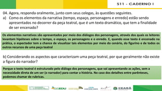 04. Agora, responda oralmente, junto com seus colegas, às questões seguintes.
a) Como os elementos da narrativa (tempo, espaço, personagens e enredo) estão sendo
apresentados no decorrer da peça teatral, que é um texto dramático, que tem a finalidade
de ser encenado?
b) Considerando os aspectos que caracterizam uma peça teatral, por que geralmente não existe
a figura do narrador?
Os elementos narrativos são apresentados por meio dos diálogos dos personagens, através dos quais os leitores
levantam hipóteses sobre o tempo, o espaço, os personagens e o enredo. E, quando esse texto é encenado na
prática, o espectador tem a chance de visualizar tais elementos por meio do cenário, do figurino e de todos os
outros recursos de uma peça teatral
Porque o texto teatral é estruturado pelo diálogo dos personagens, que vai apresentando as ações, sem a
necessidade direta de um ser (o narrador) para contar a história. No caso dos detalhes entre parênteses,
podemos chamar de rubricas.
 