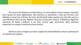 Para quem não dispensa uma boa leitura, os meios digitais trazem espaços marcados
pela riqueza de obras digitalizadas. São inúmeros os aplicativos e sites que formam uma
biblioteca virtual com milhares de livros, beneficiando todos aqueles que não têm acesso a
uma biblioteca física ou que dispõem de pouco tempo para visitá-la. A Biblioteca Digital de
Literatura de Países Lusófonos é um bom recurso para acessarmos obras literárias
disponíveis na íntegra e realizarmos boas leituras.
Atente-se para a imagem que abre a página da citada biblioteca virtual e participe de
um desafio com a gente.
 