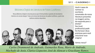 Fonte: https://www.literaturabrasileira.ufsc.br.
Você é capaz de
nomear os
escritores
renomados da nossa
literatura presentes
na imagem acima,
da esquerda para a
direita?
Seu (sua)
professor(a) pode
lhe fornecer dicas
preciosas para você
solucionar esse
enigma!
Vamos nessa?
Carlos Drummond de Andrade, Guimarães Rosa, Mario de Andrade,
Machado de Assis, Clarice Lispector, José de Alencar e Graciliano Ramos.
 