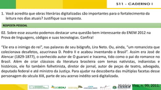 1. Você acredita que obras literárias digitalizadas são importantes para o fortalecimento da
leitura nos dias atuais? Justifique sua resposta.
02. Sobre esse assunto podemos destacar uma questão bem interessante do ENEM 2012 na
Prova de linguagens, códigos e suas tecnologias. Confira!
“Ele era o inimigo do rei”, nas palavras de seu biógrafo, Lira Neto. Ou, ainda, “um romancista que
colecionava desafetos, azucrinava D. Pedro II e acabou inventando o Brasil”. Assim era José de
Alencar (1829-1877), o conhecido autor de O guarani e Iracema, tido como o pai do romance no
Brasil. Além de criar clássicos da literatura brasileira com temas nativistas, indianistas e
históricos, ele foi também folhetinista, diretor de jornal, autor de peças de teatro, advogado,
deputado federal e até ministro da Justiça. Para ajudar na descoberta das múltiplas facetas desse
personagem do século XIX, parte de seu acervo inédito será digitalizada.
História Viva, n. 99, 2011.
RESPOSTA PESSOAL
 
