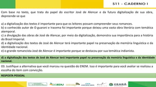 Com base no texto, que trata do papel do escritor José de Alencar e da futura digitalização de sua obra,
depreende-se que
a) a digitalização dos textos é importante para que os leitores possam compreender seus romances.
b) o conhecido autor de O guarani e Iracema foi importante porque deixou uma vasta obra literária com temática
atemporal.
c) a divulgação das obras de José de Alencar, por meio da digitalização, demonstra sua importância para a história
do Brasil Imperial.
d) a digitalização dos textos de José de Alencar terá importante papel na preservação da memória linguística e da
identidade nacional.
e) o grande romancista José de Alencar é importante porque se destacou por sua temática indianista.
03. Justifique a alternativa que você marcou na questão do ENEM. Isso é importante para você avaliar se realizou a
escolha do item com convicção.
d) a digitalização dos textos de José de Alencar terá importante papel na preservação da memória linguística e da identidade
nacional.
RESPOSTA PESSOAL
 