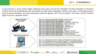 E, para encerrar o nosso Cultura Digital, deixamos para você: uma lista de indicações de filmes baseados na literatura,
inclusive O Auto da Compadecida, bem comentado na seção Tudo é linguagem! Lembre-se de seguir a orientação quanto à
censura dessas produções. Seu (Sua) professor(a) pode até agendar uma “Hora da pipoca” com toda a turma! Portanto,
agora é só curtir e aprender muito!
 