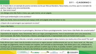 01. O texto lido é um exemplo de poema narrativo escrito por Manuel Bandeira. Nesse texto, o eu lírico, que é o narrador do
poema, imagina uma cena acontecendo.
a) Que cena é essa?
b) Em qual ambientação a cena acontece?
c) Quem são os personagens que aparecem na cena?
d) O narrador, ao caracterizar os personagens, descreve-os física e psicologicamente. Como Irene e São Pedro são caracterizados?
e) Podemos afirmar que o fato de o narrador caracterizar os personagens dessa maneira nos revela uma crítica social? Por quê?
Um diálogo entre São Pedro e Irene, que, após morrer, vai ser julgada.
Após sua morte, Irene se encontra num espaço onde será julgada antes de entrar no céu
Irene e São Pedro.
Expectativa de resposta: Irene, fisicamente, tem a cor negra; psicologicamente, Irene é caracterizada como uma pessoa boa,
bem-humorada. São Pedro: fisicamente, é branco; psicologicamente, é representado como um homem bom e justo.
Pode afirmar que o texto trata da temática racial que os negros passam cotidianamente por sua cor, classe social, etc. Mas que,
ao chegar ao julgamento, Irene é tratada com respeito, sem exclusão ou discriminação, indo direto para o céu, enfatizando as
injustiças que, provavelmente, ela e seu povo sofreram e sofrem aqui na Terra. A questão, também, pode fazer relações com a
primeira fase do Modernismo no Brasil e das temáticas de cunho social das quais muitos textos tratavam.
 