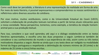 Como você deve ter percebido, a literatura é uma representação da realidade em forma de arte.
Por meio do texto literário, é possível expressarmos e compreendermos os nossos sentimentos e
refletirmos sobre diversos assuntos do cotidiano.
Por esse motivo, muitos vestibulares, como o da Universidade Estadual do Ceará (UECE),
solicitam a elaboração de produções textuais narrativas a partir de temas atuais relevantes para
a nossa sociedade. Nessa perspectiva, tomemos, como exemplo, a temática da relação homem-
animal para a sua produção textual.
Para isso, considere o que você aprendeu até aqui e o diálogo estabelecido entre os textos
literários apresentados, e escolha uma das duas propostas a seguir. Lembre-se também de
considerar o seu conhecimento de mundo e sua experiência de vida, assim como os três textos
motivadores dispostos a seguir. Atente-se ainda que o seu texto deve ser redigido na modalidade
formal da língua portuguesa e respeitando a delimitação do número mínimo de 20 (vinte) e do
máximo de 25 (vinte e cinco) linhas escritas.
 