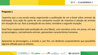 Proposta 1
Suponha que a sua escola esteja organizando a publicação de um e-book sobre animais de
estimação. Essa ação faz parte de uma campanha escolar de incentivo à adoção de animais
em situação de rua. Para a produção do seu texto, considere a seguinte situação:
Você ficou responsável pela produção de uma fábula, uma narrativa curta, em prosa, em que
os personagens, normalmente animais, apresentam características humanas.
Apresente os personagens, o enredo e, por fim, um desfecho surpreendente que possibilite
alguma reflexão para os leitores.
 
