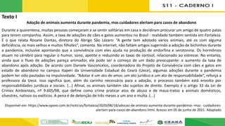 Texto I
Adoção de animais aumenta durante pandemia, mas cuidadores alertam para casos de abandono
Durante a quarentena, muitas pessoas começaram a se sentir solitárias em casa e decidiram procurar um amigo de quatro patas
para terem companhia. Assim, a taxa de adoções de cães e gatos aumentou no Brasil - realidade também sentida em Fortaleza.
É o que relata Rosane Dantas, diretora do Abrigo São Lázaro: “A gente tem adotado vários animais, até os com alguma
deficiência, os mais velhos e muitos filhotes”, comenta. Na internet, não faltam artigos sugerindo a adoção de bichinhos durante
a pandemia, inclusive apontando que a convivência com eles ajuda na produção de endorfina e serotonina. Os hormônios
atuam no cérebro para regular o humor, sono, apetite e reduzindo as taxas de cortisol, relacionado ao estresse. No entanto,
ainda que o fluxo de adoções pareça animador, ele pode ser o começo de um dado preocupante: o aumento da taxa de
abandono após adoção. De acordo com Daniele Vasconcelos, coordenadora do Projeto de Convivência com cães e gatos em
estado de abandono no campus Itaperi da Universidade Estadual do Ceará (Uece), algumas adoções durante a pandemia
podem ter sido pautadas na impulsividade. “Adotar é um ato de amor, um ato jurídico e um ato de responsabilidade”, reforça a
professora da Uece. Isso significa que, além do carinho necessário para a adoção, o processo também está envolto por
responsabilidades jurídicas e sociais. [...] Afinal, os animais também são sujeitos de direito. Exemplo é o artigo 32 da Lei de
Crimes Ambientais, nº 9.605/98, que define como crime praticar atos de abuso e de maus-tratos a animais domésticos,
silvestres, nativos ou exóticos. A pena é de detenção de três meses a um ano e multa. (...)
Disponível em: https://www.opovo.com.br/noticias/fortaleza/2020/08/18/adocao-de-animais-aumenta-durante-pandemia--mas- -cuidadores-
alertam-para-casos-de-abandono.html. Acesso em 05 de junho de 2021. Adaptado
 