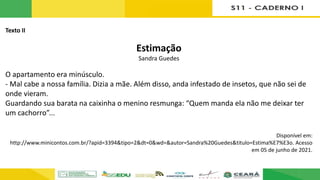 Texto II
Estimação
Sandra Guedes
O apartamento era minúsculo.
- Mal cabe a nossa família. Dizia a mãe. Além disso, anda infestado de insetos, que não sei de
onde vieram.
Guardando sua barata na caixinha o menino resmunga: “Quem manda ela não me deixar ter
um cachorro”...
Disponível em:
http://www.minicontos.com.br/?apid=3394&tipo=2&dt=0&wd=&autor=Sandra%20Guedes&titulo=Estima%E7%E3o. Acesso
em 05 de junho de 2021.
 