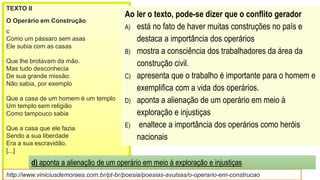 TEXTO II
O Operário em Construção
c
Como um pássaro sem asas
Ele subia com as casas
Que lhe brotavam da mão.
Mas tudo desconhecia
De sua grande missão:
Não sabia, por exemplo
Que a casa de um homem é um templo
Um templo sem religião
Como tampouco sabia
Que a casa que ele fazia
Sendo a sua liberdade
Era a sua escravidão.
[...]
http://www.viniciusdemoraes.com.br/pt-br/poesia/poesias-avulsas/o-operario-em-construcao
Ao ler o texto, pode-se dizer que o conflito gerador
A) está no fato de haver muitas construções no país e
destaca a importância dos operários
B) mostra a consciência dos trabalhadores da área da
construção civil.
C) apresenta que o trabalho é importante para o homem e
exemplifica com a vida dos operários.
D) aponta a alienação de um operário em meio à
exploração e injustiças
E) enaltece a importância dos operários como heróis
nacionais
d) aponta a alienação de um operário em meio à exploração e injustiças
 