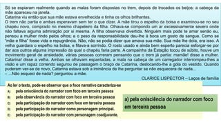 Só se espiaram realmente quando as malas foram dispostas no trem, depois de trocados os beijos: a cabeça da
mãe apareceu na janela.
Catarina viu então que sua mãe estava envelhecida e tinha os olhos brilhantes.
O trem não partia e ambas esperavam sem ter o que dizer. A mãe tirou o espelho da bolsa e examinou-se no seu
chapéu novo, comprado no mesmo chapeleiro da filha. Olhava-se compondo um ar excessivamente severo onde
não faltava alguma admiração por si mesma. A filha observava divertida. Ninguém mais pode te amar senão eu,
pensou a mulher rindo pelos olhos; e o peso da responsabilidade deu-lhe à boca um gosto de sangue. Como se
“mãe e filha” fosse vida e repugnância. Não, não se podia dizer que amava sua mãe. Sua mãe lhe doía, era isso. A
velha guardara o espelho na bolsa, e fitava-a sorrindo. O rosto usado e ainda bem esperto parecia esforçar-se por
dar aos outros alguma impressão da qual o chapéu faria parte. A campainha da Estação tocou de súbito, houve um
movimento geral de ansiedade, várias pessoas correram pensando que o trem já partia: mamãe! disse a mulher.
Catarina! disse a velha. Ambas se olhavam espantadas, a mala na cabeça de um carregador interrompeu-lhes a
visão e um rapaz correndo segurou de passagem o braço de Catarina, deslocando-lhe a gola do vestido. Quando
puderam ver-se de novo, Catarina estava sob a iminência de lhe perguntar se não esquecera de nada...
– ...Não esqueci de nada? perguntou a mãe.
CLARICE LISPECTOR – Laços de família
Ao ler o texto, pode-se observar que o foco narrativo caracteriza-se
A) pela onisciência do narrador com foco em terceira pessoa
B) pela observância do narrador com foco em terceira pessoa
C) pela participação do narrador com foco em terceira pessoa
D) pela participação do narrador como personagem principal.
E) pela participação do narrador com personagem coadjuvante.
a) pela onisciência do narrador com foco
em terceira pessoa
 