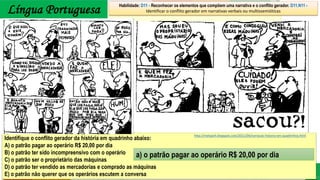 Língua Portuguesa
Identifique o conflito gerador da história em quadrinho abaixo:
A) o patrão pagar ao operário R$ 20,00 por dia
B) o patrão ter sido incompreensivo com o operário
C) o patrão ser o proprietário das máquinas
D) o patrão ter vendido as mercadorias e comprado as máquinas
E) o patrão não querer que os operários escutem a conversa
Habilidade: D11 - Reconhecer os elementos que compõem uma narrativa e o conflito gerador. D11.N11 -
Identificar o conflito gerador em narrativas verbais ou multissemióticas
http://metapvh.blogspot.com/2011/04/narracao-historia-em-quadrinhos.html
a) o patrão pagar ao operário R$ 20,00 por dia
 