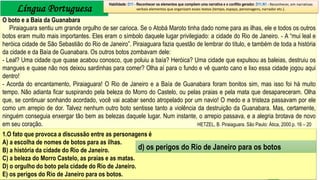 Língua Portuguesa
1.O fato que provoca a discussão entre as personagens é
A) a escolha de nomes de botos para as ilhas.
B) a história da cidade do Rio de Janeiro.
C) a beleza do Morro Castelo, as praias e as matas.
D) o orgulho do boto pela cidade do Rio de Janeiro.
E) os perigos do Rio de Janeiro para os botos.
Habilidade: D11 - Reconhecer os elementos que compõem uma narrativa e o conflito gerador. D11.N1 - Reconhecer, em narrativas
verbais elementos que organizam esses textos (tempo, espaço, personagens, narrador etc.).
O boto e a Baía da Guanabara
Piraiaguara sentiu um grande orgulho de ser carioca. Se o Atobá Maroto tinha dado nome para as ilhas, ele e todos os outros
botos eram muito mais importantes. Eles eram o símbolo daquele lugar privilegiado: a cidade do Rio de Janeiro. - A “mui leal e
heróica cidade de São Sebastião do Rio de Janeiro”. Piraiaguara fazia questão de lembrar do título, e também de toda a história
da cidade e da Baía de Guanabara. Os outros botos zombavam dele:
- Leal? Uma cidade que quase acabou conosco, que poluiu a baía? Heróica? Uma cidade que expulsou as baleias, destruiu os
mangues e quase não nos deixou sardinhas para comer? Olha aí para o fundo e vê quanto cano e lixo essa cidade jogou aqui
dentro!
- Acorda do encantamento, Piraiaguara! O Rio de Janeiro e a Baía de Guanabara foram bonitos sim, mas isso foi há muito
tempo. Não adianta ficar suspirando pela beleza do Morro do Castelo, ou pelas praias e pela mata que desapareceram. Olha
que, se continuar sonhando acordado, você vai acabar sendo atropelado por um navio! O medo e a tristeza passavam por ele
como um arrepio de dor. Talvez nenhum outro boto sentisse tanto a violência da destruição da Guanabara. Mas, certamente,
ninguém conseguia enxergar tão bem as belezas daquele lugar. Num instante, o arrepio passava, e a alegria brotava de novo
em seu coração. HETZEL, B. Piraiaguara. São Paulo: Ática, 2000.p. 16 – 20
d) os perigos do Rio de Janeiro para os botos
 