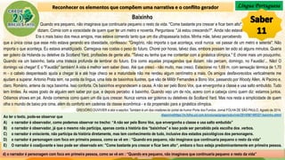 Língua Portuguesa
Ao ler o texto, pode-se observar que
A) o narrador é observador, como podemos observar no trecho: “A não ser pelo Bono Vox, que envergonha a classe e usa salto embutido”
B) o narrador é observador, já que o mesmo não participa, apenas conta a história dos “baixinhos” e isso pode ser percebido pela escolha dos .verbos.
C) o narrador é onisciente, não participa da história diretamente, mas tem conhecimento de tudo, inclusive dos estados psicológicos dos personagens.
D) o narrador é personagem com foco em primeira pessoa, como se vê em : “Quando era pequeno, não imaginava que continuaria pequeno o resto da vida”
E) O narrador é coadjuvante e isso pode ser observado em: "Come bastante pra crescer e ficar bem alto“, embora o foco esteja predominantemente em primeira pessoa.
Reconhecer os elementos que compõem uma narrativa e o conflito gerador
Baixinho
Quando era pequeno, não imaginava que continuaria pequeno o resto da vida. "Come bastante pra crescer e ficar bem alto",
diziam. Comia com a voracidade de quem quer ter um metro e noventa. Perguntava: "Já estou crescendo?". Ainda não estava.
Era o mais baixo dos meus amigos, mas estava comendo tanto que um dia ultrapassaria todos. Minha mãe, talvez percebendo
que a única coisa que esse mito estava gerando era obesidade, confessou: "Gregório, não importa o que aconteça, você nunca vai passar de um metro e setenta". Não
importa o que aconteça. Eu estava amaldiçoado. Carregava nas costas o peso do futuro. Chorei por horas, talvez dias, embora possam ter sido só alguns minutos. Queria
ser goleiro da Holanda ou detetive da Scotland Yard, profissões de gente alta. "Talvez eu tenha que me contentar com a ginástica olímpica." E chorei mais um pouquinho.
Quando via um baixinho, batia uma tristeza profunda de lembrar do futuro. Era como aquelas propagandas que diziam: não percam, domingo, no Faustão'... Não! O
domingo vai chegar! E o "Faustão" também! A vida é melhor sem saber disso. Até que cresci - não muito, mas cresci. Estacionei no 1,69 m, com sensação térmica de 1,70
m - o cabelo despenteado ajuda a chegar lá e até hoje checo se a maturidade não me rendeu algum centímetro a mais. Os amigos desfavorecidos verticalmente me
ajudam a superar. Antonio Prata tem, na ponta da língua, uma lista de baixinhos ilustres, que vão de Millôr Fernandes a Bono Vox, passando por Woody Allen, Al Pacino e,
claro, Romário, antena da raça baixinha. Isso conforta. Os baixinhos engrandecem a causa. A não ser pelo Bono Vox, que envergonha a classe e usa salto embutido. Tudo
tem limites. Às vezes gosto de alguém sem saber por que, e depois percebo: é baixinho. Quando vejo um de nós, aceno com a cabeça como quem diz: estamos juntos.
Odiamos shows em pé. Ainda comemos como quem um dia quis crescer. Nunca vamos ser goleiros ou detetives da Scotland Yard. Mas nos resta a simplicidade de quem
olha o mundo de baixo pra cima, além do conforto em cadeiras da classe econômica - e da propensão para a ginástica olímpica.
GREGÓRIO DUVIVIER é ator e escritor. Também é um dos criadores do portal de humor Porta dos Fundos. Jornal FOLHA DE SÃO PAULO, Agosto de 2014.
disponivelhttps://m.folha.uol.com.br/colunas/gregorioduvivier/2014/08/1495321-baixinho.shtml
d) o narrador é personagem com foco em primeira pessoa, como se vê em : “Quando era pequeno, não imaginava que continuaria pequeno o resto da vida”
 