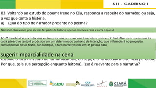 03. Voltando ao estudo do poema Irene no Céu, responda a respeito do narrador, ou seja,
a voz que conta a história.
a) Qual é o tipo de narrador presente no poema?
b) O texto é narrado em primeira pessoa ou em terceira pessoa? Justifique sua resposta.
c) Certamente, você já leu diversas narrativas e deve ter percebido que o escritor não
escolhe o foco narrativo de forma aleatória, ou seja, é uma decisão muito bem pensada.
Por que, pela sua percepção enquanto leitor(a), isso é relevante para a narrativa?
Narrador observador, pois ele não faz parte da história, apenas observa a cena e narra o que vê
O texto é narrado em 3ª pessoa; como vimos na questão anterior, o narrador não está se incluindo na história; ele está contando
a história de alguém; quanto às falas, ele apenas reproduz as falas dos personagens.
cada gênero de texto é produzido em um determinado contexto de interação, que influenciará no propósito
comunicativo: neste texto, por exemplo, o foco narrativo está em 3ª pessoa para
sugerir imparcialidade na cena
 