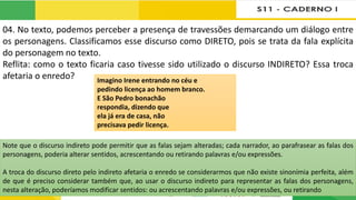 04. No texto, podemos perceber a presença de travessões demarcando um diálogo entre
os personagens. Classificamos esse discurso como DIRETO, pois se trata da fala explícita
do personagem no texto.
Reflita: como o texto ficaria caso tivesse sido utilizado o discurso INDIRETO? Essa troca
afetaria o enredo? Imagino Irene entrando no céu e
pedindo licença ao homem branco.
E São Pedro bonachão
respondia, dizendo que
ela já era de casa, não
precisava pedir licença.
Note que o discurso indireto pode permitir que as falas sejam alteradas; cada narrador, ao parafrasear as falas dos
personagens, poderia alterar sentidos, acrescentando ou retirando palavras e/ou expressões.
A troca do discurso direto pelo indireto afetaria o enredo se considerarmos que não existe sinonímia perfeita, além
de que é preciso considerar também que, ao usar o discurso indireto para representar as falas dos personagens,
nesta alteração, poderíamos modificar sentidos: ou acrescentando palavras e/ou expressões, ou retirando
 