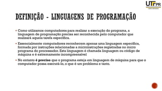 ▪ Como utilizamos computadores para realizar a execução do programa, a
linguagem de programação precisa ser reconhecida pelo computador que
realizará aquela tarefa específica.
▪ Essencialmente computadores reconhecem apenas uma linguagem específica,
formada por instruções relacionadas a microinstruções registradas no micro
programa do processador. Esta linguagem é chamada linguagem ou código de
máquina e é extremamente incompreensível
▪ No entanto é preciso que o programa esteja em linguagem de máquina para que o
computador possa executá-lo, o que é um problema e tanto.
 