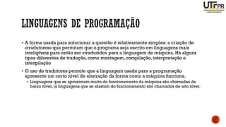 ▪ A forma usada para solucionar a questão é relativamente simples: a criação de
«tradutores» que permitam que o programa seja escrito em linguagens mais
inteligíveis para então ser «traduzido» para a linguagem de máquina. Há alguns
tipos diferentes de tradução, como montagem, compilação, interpretação e
interpilação
▪ O uso de tradutores permite que a linguagem usada para a programação
apresente um certo nível de abstração da forma como a máquina funciona.
▪ Linguagens que se aproximam muito do funcionamento da máquina são chamadas de
baixo nível, já linguagens que se afastam do funcionamento são chamados de alto nível.
 