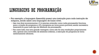 ▪ Por exemplo, a linguagem Assembly possui uma instrução para cada instrução de
máquina, sendo assim uma linguagem de baixo nível.
▪ Isso traz dois inconvenientes: (1) é preciso entender como cada processador funciona
para a criação do programa e (2) o programa se torna pouco portável, sendo necessário
reescrevê-lo para cada tipo de diferente de processador.
▪ Por outro lado, traz uma grande vantagem: como não há uma «tradução» propriamente
dita, apenas uma conversão de símbolos (tokens), a execução do programa se torna
extremamente eficiente.
 