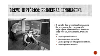 ▪ O estudo das primeiras linguagens
de programação compreende
linguagens desenvolvidas entre os
anos 50 e 70, usualmente. Destaca-
se:
▪ Linguagens numéricas
▪ Linguagens de negócios
▪ Linguagens para inteligência artificial
▪ Linguagens de sistema
 