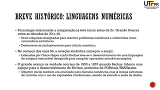 ▪ Tecnologia relacionada a computação já teve inicio antes da 2a Grande Guerra
entre as décadas de 30 e 40.
▪ Eram máquinas designadas para resolver problemas numéricos e conhecidas como
calculadoras eletrônicas.
▪ Destinavam-se exclusivamente para cálculo numérico.
▪ No começo dos anos 50, a notação simbólica começou a surgir.
▪ Liderados por Grace Hoper e John Backus teve-se o desenvolvimento de uma linguagem
de máquina executável designada para compilar operações aritméticas simples.
▪ O grande avanço na verdade ocorreu de 1955 a 1957 quando Backus liderou uma
equipe para o desenvolvimento do Fortran, acrônimo de FORmula TRANslator.
▪ Objetivo inicial também era orientado para cálculos numéricos, mas já incluía estruturas
de controle com o uso de expressões condicionais, usando da entrada e saída de dados.
 