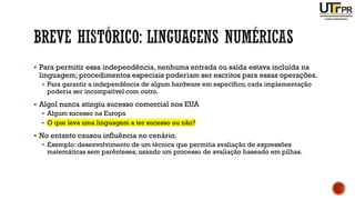 ▪ Para permitir essa independência, nenhuma entrada ou saída estava incluída na
linguagem; procedimentos especiais poderiam ser escritos para essas operações.
▪ Para garantir a independência de algum hardware em específico, cada implementação
poderia ser incompatível com outro.
▪ Algol nunca atingiu sucesso comercial nos EUA
▪ Algum sucesso na Europa
▪ O que leva uma linguagem a ter sucesso ou não?
▪ No entanto causou influência no cenário.
▪ Exemplo: desenvolvimento de um técnica que permitia avaliação de expressões
matemáticas sem parênteses, usando um processo de avaliação baseado em pilhas.
 