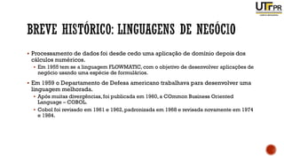 ▪ Processamento de dados foi desde cedo uma aplicação de domínio depois dos
cálculos numéricos.
▪ Em 1955 tem se a linguagem FLOWMATIC, com o objetivo de desenvolver aplicações de
negócio usando uma espécie de formulários.
▪ Em 1959 o Departamento de Defesa americano trabalhava para desenvolver uma
linguagem melhorada.
▪ Após muitas divergências, foi publicada em 1960,a COmmon Business Oriented
Language – COBOL.
▪ Cobol foi revisado em 1961 e 1962,padronizada em 1968 e revisada novamente em 1974
e 1984.
 