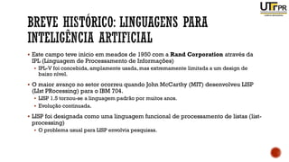 ▪ Este campo teve início em meados de 1950 com a Rand Corporation através da
IPL (Linguagem de Processamento de Informações)
▪ IPL-V foi concebida, amplamente usada, mas extremamente limitada a um design de
baixo nível.
▪ O maior avanço no setor ocorreu quando John McCarthy (MIT) desenvolveu LISP
(LIst PRocessing) para o IBM 704.
▪ LISP 1.5 tornou-se a linguagem padrão por muitos anos.
▪ Evolução continuada.
▪ LISP foi designada como uma linguagem funcional de processamento de listas (list-
processing)
▪ O problema usual para LISP envolvia pesquisas.
 