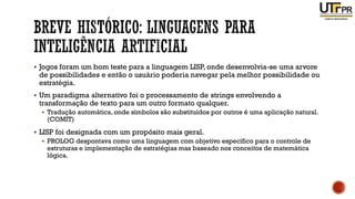 ▪ Jogos foram um bom teste para a linguagem LISP, onde desenvolvia-se uma arvore
de possibilidades e então o usuário poderia navegar pela melhor possibilidade ou
estratégia.
▪ Um paradigma alternativo foi o processamento de strings envolvendo a
transformação de texto para um outro formato qualquer.
▪ Tradução automática, onde símbolos são substituídos por outros é uma aplicação natural.
(COMIT)
▪ LISP foi designada com um propósito mais geral.
▪ PROLOG despontava como uma linguagem com objetivo específico para o controle de
estruturas e implementação de estratégias mas baseado nos conceitos de matemática
lógica.
 