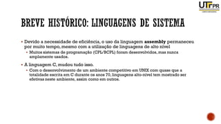 ▪ Devido a necessidade de eficiência, o uso da linguagem assembly permaneceu
por muito tempo, mesmo com a utilização de linguagens de alto nível
▪ Muitos sistemas de programação (CPL/BCPL) foram desenvolvidos, mas nunca
amplamente usados.
▪ A linguagem C, mudou tudo isso.
▪ Com o desenvolvimento de um ambiente competitivo em UNIX com quase que a
totalidade escrita em C durante os anos 70, linguagens alto-nível tem mostrado ser
efetivas neste ambiente, assim como em outros.
 
