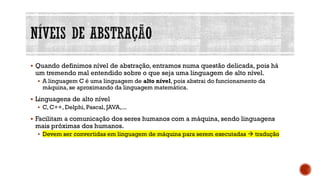 ▪ Quando definimos nível de abstração, entramos numa questão delicada, pois há
um tremendo mal entendido sobre o que seja uma linguagem de alto nível.
▪ A linguagem C é uma linguagem de alto nível, pois abstrai do funcionamento da
máquina, se aproximando da linguagem matemática.
▪ Linguagens de alto nível
▪ C, C++, Delphi, Pascal, JAVA,...
▪ Facilitam a comunicação dos seres humanos com a máquina, sendo linguagens
mais próximas dos humanos.
▪ Devem ser convertidas em linguagem de máquina para serem executadas → tradução
 