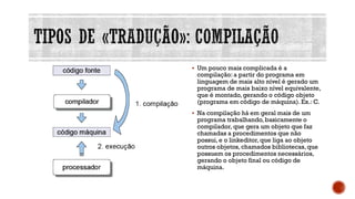 ▪ Um pouco mais complicada é a
compilação:a partir do programa em
linguagem de mais alto nível é gerado um
programa de mais baixo nível equivalente,
que é montado, gerando o código objeto
(programa em código de máquina).Ex.: C.
▪ Na compilação há em geral mais de um
programa trabalhando,basicamente o
compilador, que gera um objeto que faz
chamadas a procedimentos que não
possui,e o linkeditor,que liga ao objeto
outros objetos,chamados bibliotecas,que
possuem os procedimentos necessários,
gerando o objeto final ou código de
máquina.
 