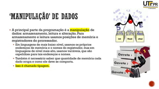 ▪ A principal parte da programação é a manipulação de
dados: armazenamento, leitura e alteração. Para
armazenamento e leitura usamos posições de memória e
registradores do processador.
▪ Em linguagens de mais baixo nível, usamos os próprios
endereços de memória e o nomes do registrador, mas em
linguagens de nível mais alto, usamos variáveis, que são
«apelidos» para tais endereços e nomes.
▪ Também é necessário saber que quantidade de memória cada
dado ocupa e como ele deve se comporta.
▪ Isso é chamado tipagem.
 