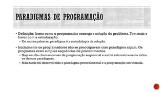 ▪ Definição: forma como o programador enxerga a solução do problema.Tem mais a
haver com a estruturação.
▪ Em outras palavras, paradigma é a metodologia de solução.
▪ Inicialmente os programadores não se preocupavam com paradigma algum. Os
programas eram simples sequências de procedimentos.
▪ Hoje em dia chamamos isso de programação sequencial e exclui automaticamente todos
os demais paradigmas.
▪ Mais tarde foi desenvolvido o paradigma procedimental e a programação estruturada.
 