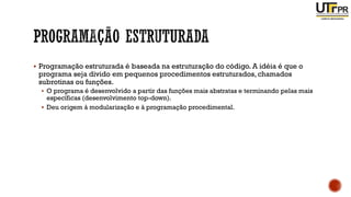 ▪ Programação estruturada é baseada na estruturação do código. A idéia é que o
programa seja divido em pequenos procedimentos estruturados, chamados
subrotinas ou funções.
▪ O programa é desenvolvido a partir das funções mais abstratas e terminando pelas mais
específicas (desenvolvimento top-down).
▪ Deu origem à modularização e à programação procedimental.
 