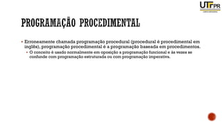 ▪ Erroneamente chamada programação procedural (procedural é procedimental em
inglês), programação procedimental é a programação baseada em procedimentos.
▪ O conceito é usado normalmente em oposição a programação funcional e às vezes se
confunde com programação estruturada ou com programação imperativa.
 