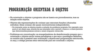 ▪ Na orientação a objetos o programa não se baseia em procedimentos, mas na
relação entre objetos.
▪ Objetos são representações de «coisas» que executam funções (chamadas
métodos). Estas «coisas» são quase microuniversos independentes.
▪ Da interação entre os objetos resulta a solução do problema proposto. Por exemplo, uma
porta é um objeto que, através de sua interação com o portal, a tranca e a chave permite
que determinadas pessoas entram e saiam enquanto outras não.
▪ Problemas em conceituação: os evangelizadores da desinformação pregam que a
orientação a objetos exclui outros paradigmas e que seja o paradigma definitivo,
no entanto não é possível usar orientação a objetos sem programação estruturada,
ou seja, o código precisa estar estruturado para ser orientado a objetos.
 