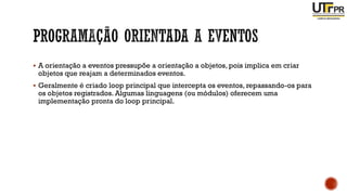 ▪ A orientação a eventos pressupõe a orientação a objetos, pois implica em criar
objetos que reajam a determinados eventos.
▪ Geralmente é criado loop principal que intercepta os eventos, repassando-os para
os objetos registrados. Algumas linguagens (ou módulos) oferecem uma
implementação pronta do loop principal.
 