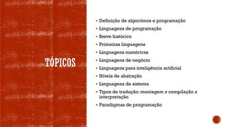 TÓPICOS
▪ Definição de algoritmos e programação
▪ Linguagens de programação
▪ Breve histórico
▪ Primeiras linguagens
▪ Linguagens numéricas
▪ Linguagens de negócio
▪ Linguagens para inteligência artificial
▪ Níveis de abstração
▪ Linguagens de sistema
▪ Tipos de tradução: montagem x compilação x
interpretação
▪ Paradigmas de programação
 