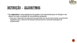 ▪ Um algoritmo é uma sequência de passos a ser executada para se chegar a um
objeto, no caso, a solução de um problema proposto.
▪ Para que a descrição do algoritmo seja aplicável,tem de ser feita usando um protocolo
linguístico que o executor reconheça. Este protocolo é chamado linguagem de
programação.
 