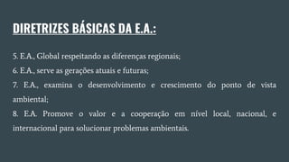 DIRETRIZES BÁSICAS DA E.A.:
5. E.A., Global respeitando as diferenças regionais;
6. E.A., serve as gerações atuais e futuras;
7. E.A., examina o desenvolvimento e crescimento do ponto de vista
ambiental;
8. E.A. Promove o valor e a cooperação em nível local, nacional, e
internacional para solucionar problemas ambientais.
 