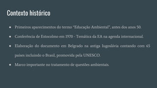 Contexto histórico
● Primeiros aparecimentos do termo “Educação Ambiental”, antes dos anos 50.
● Conferência de Estocolmo em 1970 - Temática da EA na agenda internacional.
● Elaboração do documento em Belgrado na antiga Iugoslávia contando com 65
países incluindo o Brasil, promovida pela UNESCO.
● Marco importante no tratamento de questões ambientais.
 