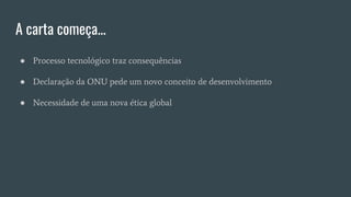 A carta começa...
● Processo tecnológico traz consequências
● Declaração da ONU pede um novo conceito de desenvolvimento
● Necessidade de uma nova ética global
 