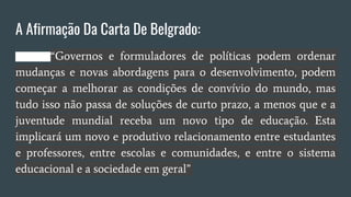 A Afirmação Da Carta De Belgrado:
“Governos e formuladores de políticas podem ordenar
mudanças e novas abordagens para o desenvolvimento, podem
começar a melhorar as condições de convívio do mundo, mas
tudo isso não passa de soluções de curto prazo, a menos que e a
juventude mundial receba um novo tipo de educação. Esta
implicará um novo e produtivo relacionamento entre estudantes
e professores, entre escolas e comunidades, e entre o sistema
educacional e a sociedade em geral”
 