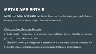 METAS AMBIENTAIS:
Metas De Ação Ambiental: Melhorar todas as relações ecológicas, onde temos:
homem com a natureza e a própria humanidade entre si;
Objetivos Das Metas Ambientais:
1. Cada nação respeitando a si mesma, suas culturas, deverá elucidar os pontos
previstos como metas ambientais.
2. Identificar ações que assegurem a preservação e a melhoria humana, aumento do
bem estar social, combinado ao ambiente em geral, biofísico e antropogênico.
 