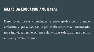 METAS DA EDUCAÇÃO AMBIENTAL:
Desenvolver povos conscientes e preocupados com o meio
ambiente, e que a E.A. habite por conhecimentos a humanidade,
para individualmente ou em coletividade solucionar problemas
atuais e prevenir futuros.
 