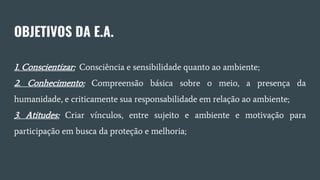 OBJETIVOS DA E.A.
1. Conscientizar: Consciência e sensibilidade quanto ao ambiente;
2. Conhecimento: Compreensão básica sobre o meio, a presença da
humanidade, e criticamente sua responsabilidade em relação ao ambiente;
3. Atitudes: Criar vínculos, entre sujeito e ambiente e motivação para
participação em busca da proteção e melhoria;
 