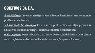 OBJETIVOS DA E.A.
4. Habilidades: Propiciar condições para adquirir habilidades para solucionar
problemas ambientais;
5. Capacidade De Avaliação: Estimular o espírito crítico ao julgar programas
educativos voltados à ecologia, política, economia e educacionais;
6. Participação: Desenvolvimento do senso de responsabilidade e de urgência
com relação aos problemas ambientais e tomar ações para solucionar;
 
