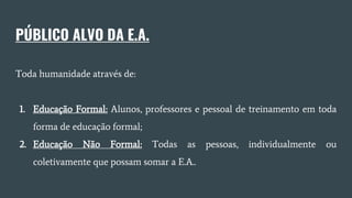 PÚBLICO ALVO DA E.A.
Toda humanidade através de:
1. Educação Formal: Alunos, professores e pessoal de treinamento em toda
forma de educação formal;
2. Educação Não Formal: Todas as pessoas, individualmente ou
coletivamente que possam somar a E.A..
 