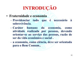 INTRODUÇÃO Fraternidade e economia Providenciar tudo que é necessário à sobrevivência .  Caráter humano da economia, como atividade realizada por pessoas, devendo orientar-se ao serviço das pessoas, razão de ser da vida econômica e social . a economia, como ciência, deve ser orientada para o Bem Comum.. 