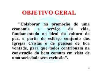 OBJETIVO GERAL "Colaborar na promoção de uma economia a serviço da vida, fundamentada no ideal da cultura da paz, a partir do esforço conjunto das Igrejas Cristãs e de pessoas de boa vontade, para que todos contribuam na construção do bem comum em vista de uma sociedade sem exclusão".  