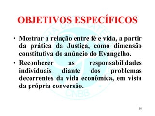 OBJETIVOS ESPECÍFICOS Mostrar a relação entre fé e vida, a partir da prática da Justiça, como dimensão constitutiva do anúncio do Evangelho.  Reconhecer as responsabilidades individuais diante dos problemas decorrentes da vida econômica, em vista da própria conversão. 